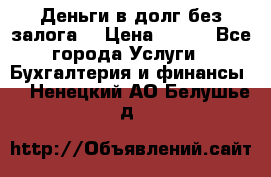 Деньги в долг без залога  › Цена ­ 100 - Все города Услуги » Бухгалтерия и финансы   . Ненецкий АО,Белушье д.